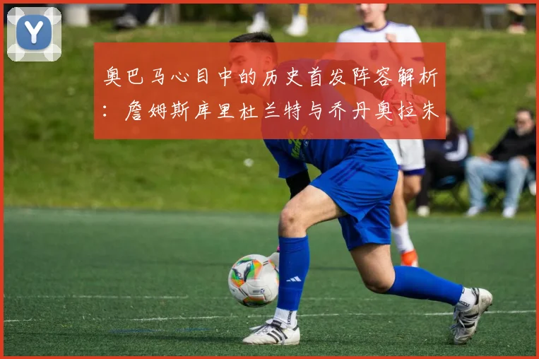 奥巴马心目中的历史首发阵容解析：詹姆斯库里杜兰特与乔丹奥拉朱旺的传奇组合