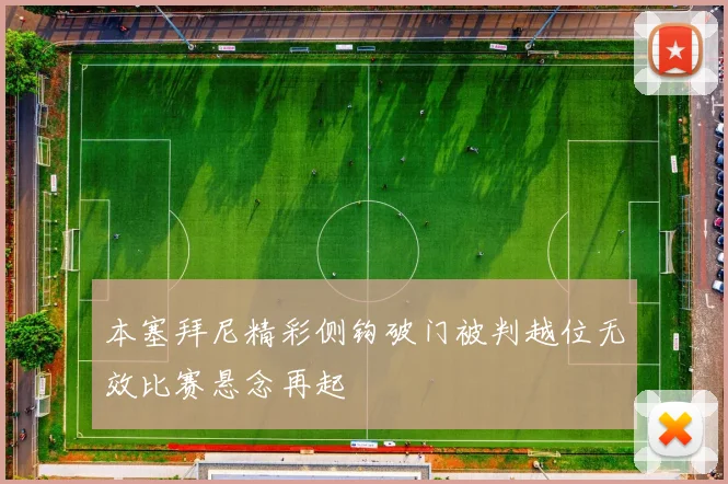 本塞拜尼精彩侧钩破门被判越位无效比赛悬念再起
