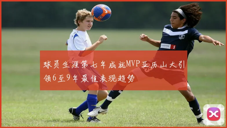 球员生涯第七年成就MVP亚历山大引领6至9年最佳表现趋势