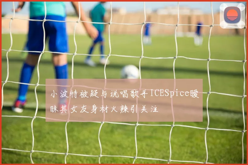 小波特被疑与说唱歌手ICESpice暧昧其女友身材火辣引关注