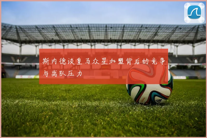 斯内德谈皇马众星加盟背后的竞争与离队压力