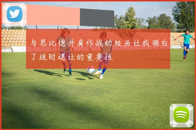 与恩比德并肩作战的经历让我明白了适时退让的重要性