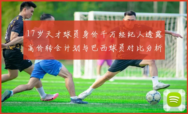 17岁天才球员身价千万经纪人透露高价转会计划与巴西球员对比分析