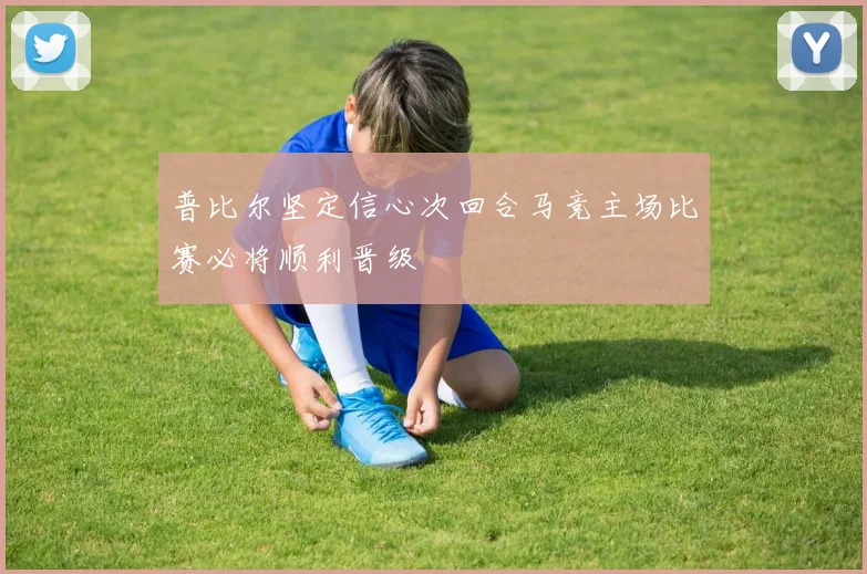 普比尔坚定信心次回合马竞主场比赛必将顺利晋级