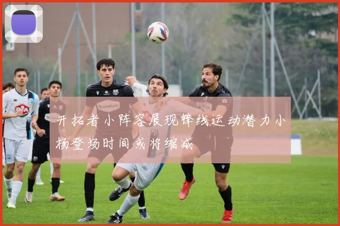 开拓者小阵容展现锋线运动潜力小杨登场时间或将缩减