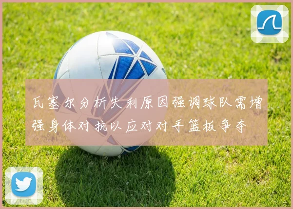 瓦塞尔分析失利原因强调球队需增强身体对抗以应对对手篮板争夺