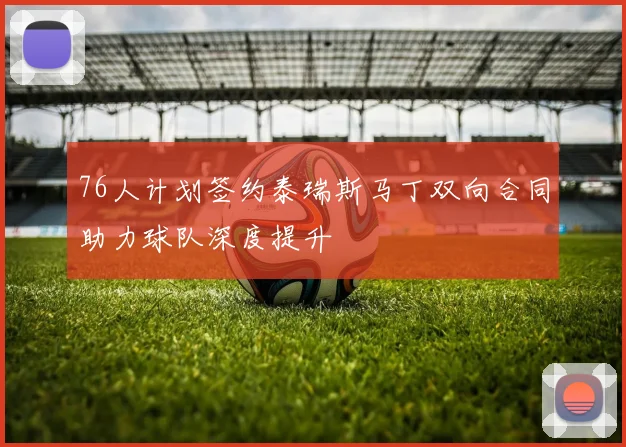 76人计划签约泰瑞斯马丁双向合同助力球队深度提升