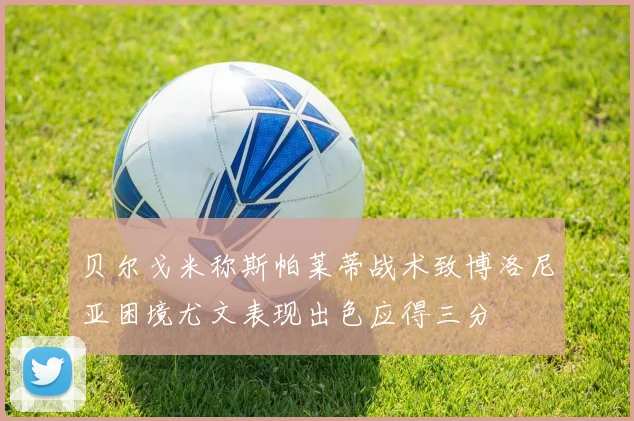 贝尔戈米称斯帕莱蒂战术致博洛尼亚困境尤文表现出色应得三分