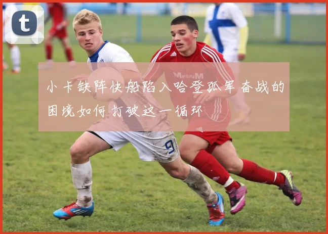 小卡缺阵快船陷入哈登孤军奋战的困境如何打破这一循环
