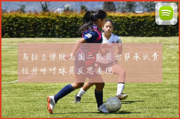 乌拉圭惨败美国二队贝尔萨承认责任并呼吁球员反思表现