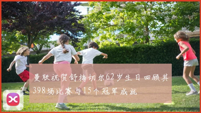 曼联祝贺舒梅切尔62岁生日回顾其398场比赛与15个冠军成就