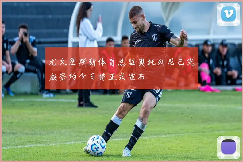尤文图斯新体育总监奥托利尼已完成签约今日将正式宣布