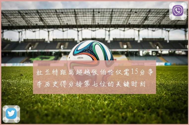 杜兰特距离超越张伯伦仅需15分争夺历史得分榜第七位的关键时刻