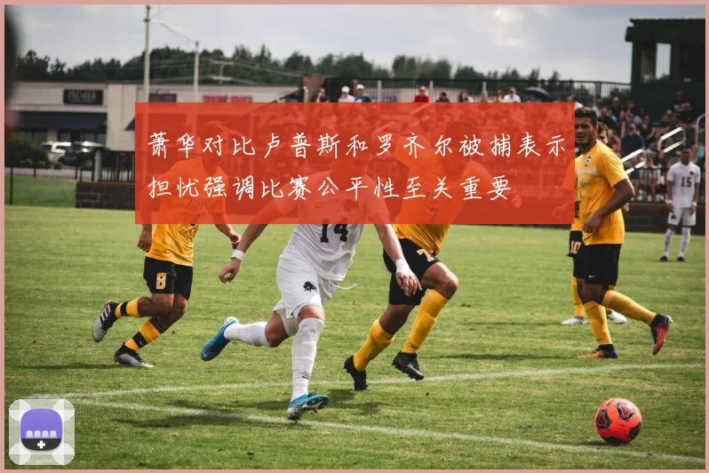 萧华对比卢普斯和罗齐尔被捕表示担忧强调比赛公平性至关重要
