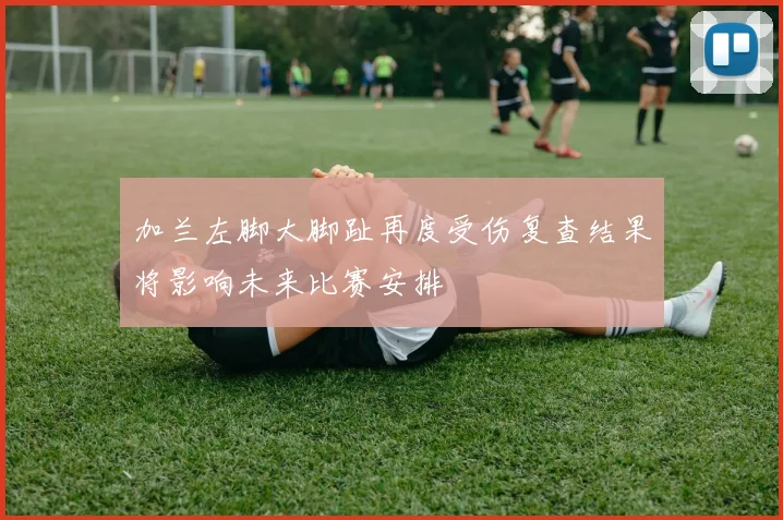 加兰左脚大脚趾再度受伤复查结果将影响未来比赛安排