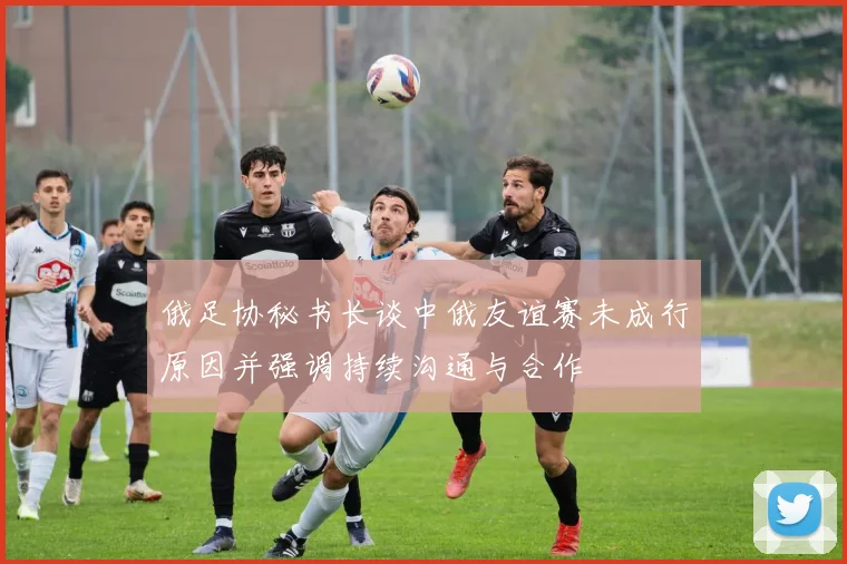 俄足协秘书长谈中俄友谊赛未成行原因并强调持续沟通与合作