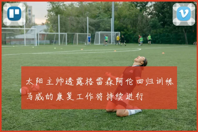 太阳主帅透露格雷森阿伦回归训练马威的康复工作将持续进行