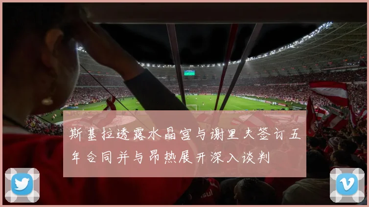 斯基拉透露水晶宫与谢里夫签订五年合同并与昂热展开深入谈判