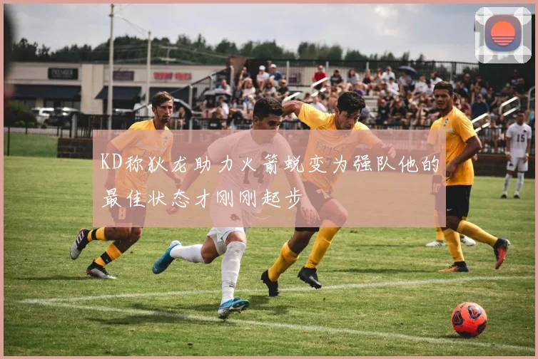 KD称狄龙助力火箭蜕变为强队他的最佳状态才刚刚起步