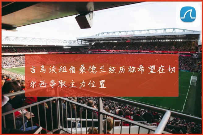吉乌谈租借桑德兰经历称希望在切尔西争取主力位置