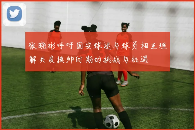 张晓彬呼吁国安球迷与球员相互理解共度换帅时期的挑战与机遇