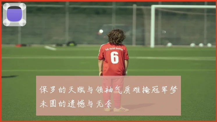 保罗的天赋与领袖气质难掩冠军梦未圆的遗憾与无奈