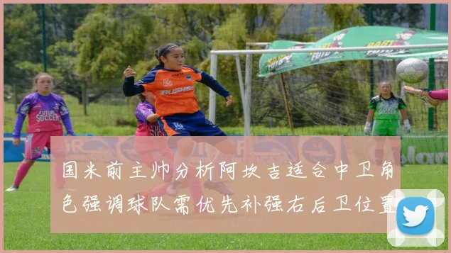 国米前主帅分析阿坎吉适合中卫角色强调球队需优先补强右后卫位置