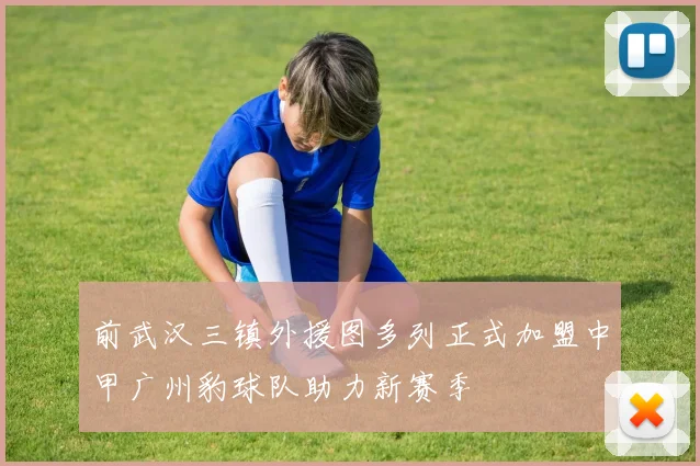 前武汉三镇外援图多列正式加盟中甲广州豹球队助力新赛季