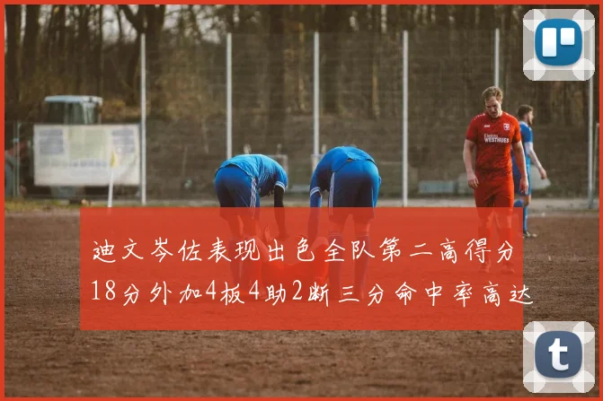 迪文岑佐表现出色全队第二高得分18分外加4板4助2断三分命中率高达44