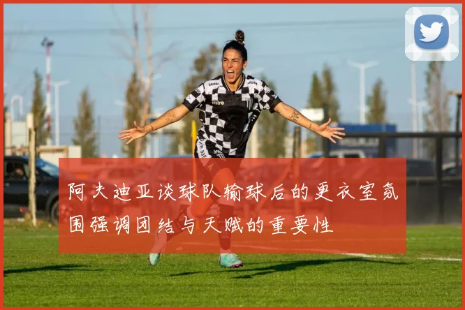 阿夫迪亚谈球队输球后的更衣室氛围强调团结与天赋的重要性