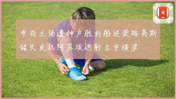 申花主场遭神户胜利船逆袭路易斯错失良机阿苏埃远射击中横梁