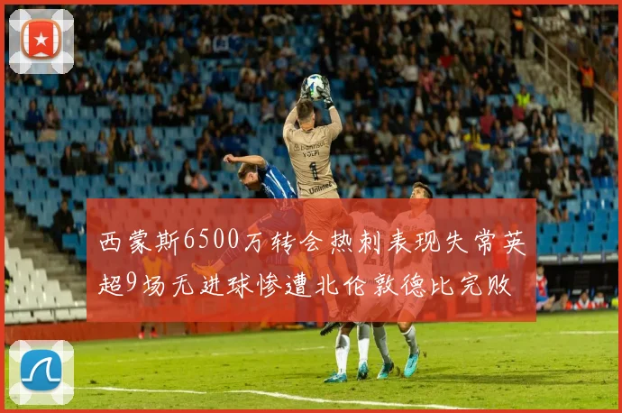西蒙斯6500万转会热刺表现失常英超9场无进球惨遭北伦敦德比完败
