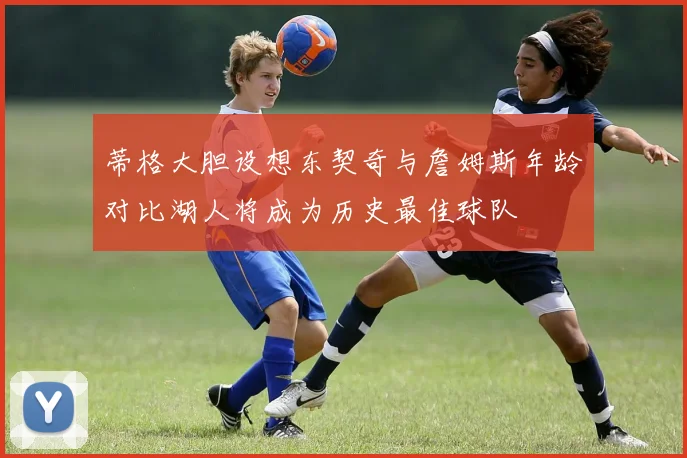 蒂格大胆设想东契奇与詹姆斯年龄对比湖人将成为历史最佳球队