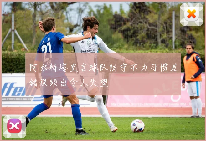 阿尔特塔直言球队防守不力习惯差错误频出令人失望