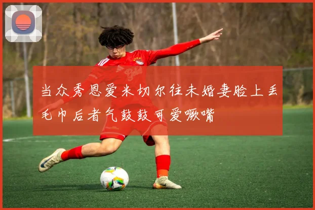 当众秀恩爱米切尔往未婚妻脸上丢毛巾后者气鼓鼓可爱噘嘴