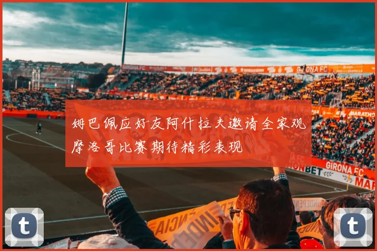 姆巴佩应好友阿什拉夫邀请全家观摩洛哥比赛期待精彩表现