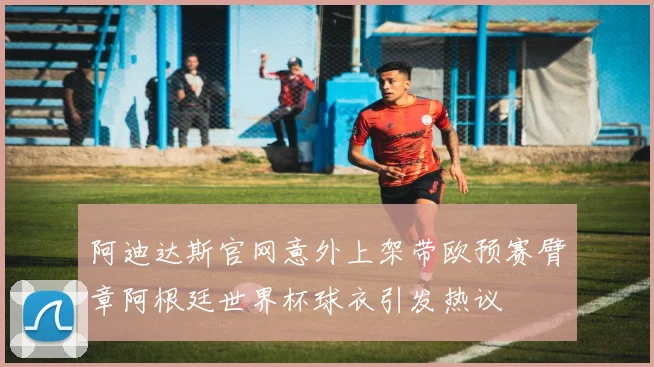 阿迪达斯官网意外上架带欧预赛臂章阿根廷世界杯球衣引发热议