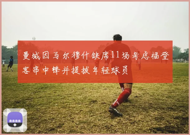 曼城因马尔穆什缺席11场考虑福登客串中锋并提拔年轻球员