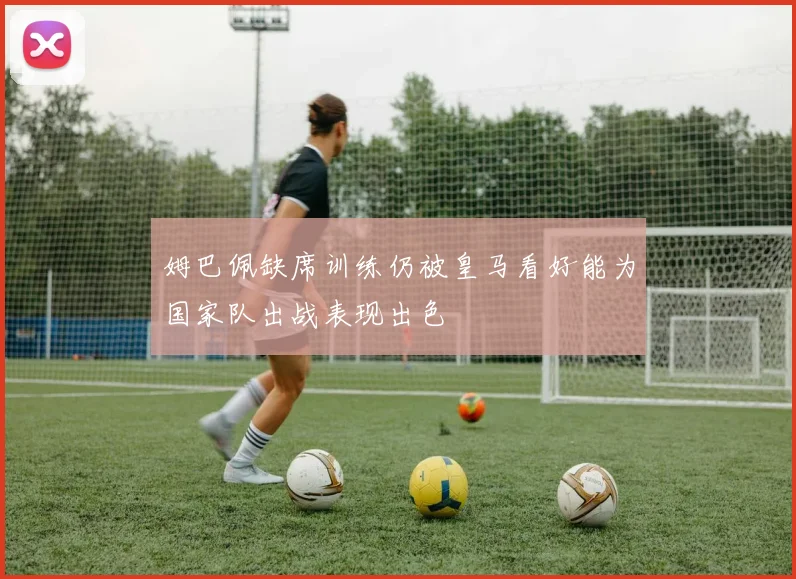 姆巴佩缺席训练仍被皇马看好能为国家队出战表现出色