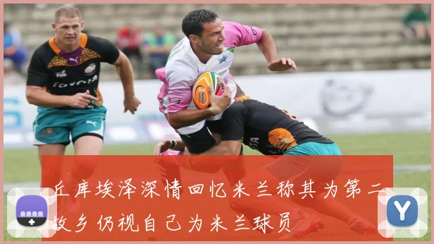 丘库埃泽深情回忆米兰称其为第二故乡仍视自己为米兰球员