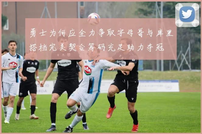 勇士为何应全力争取字母哥与库里搭档完美契合筹码充足助力夺冠
