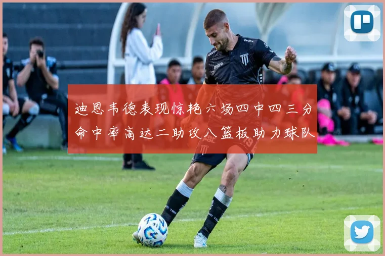 迪恩韦德表现惊艳六场四中四三分命中率高达二助攻八篮板助力球队胜利