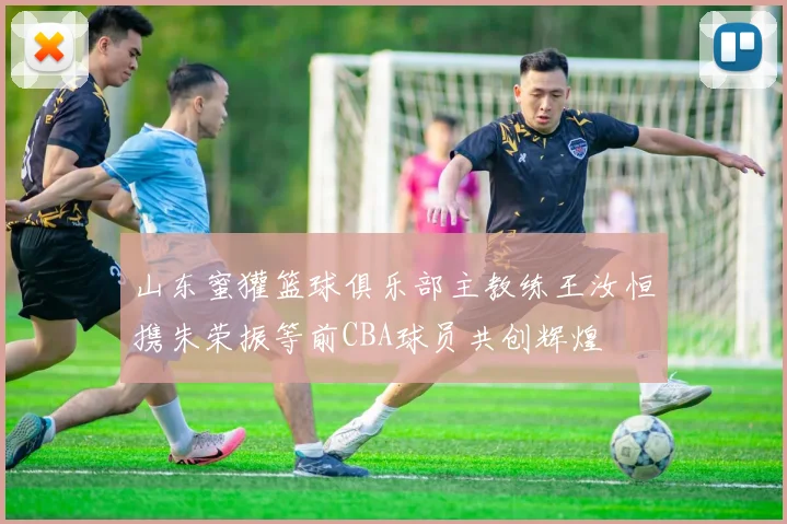 山东蜜獾篮球俱乐部主教练王汝恒携朱荣振等前CBA球员共创辉煌