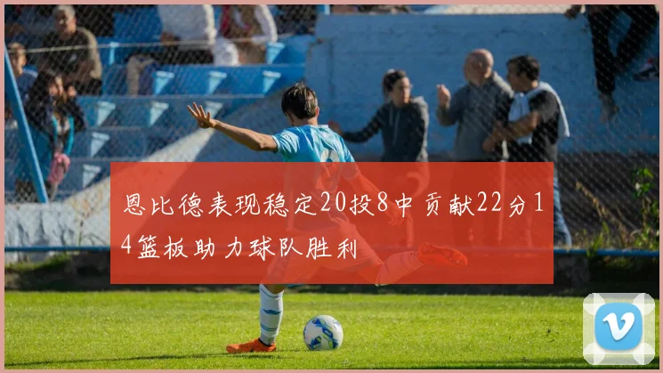 恩比德表现稳定20投8中贡献22分14篮板助力球队胜利
