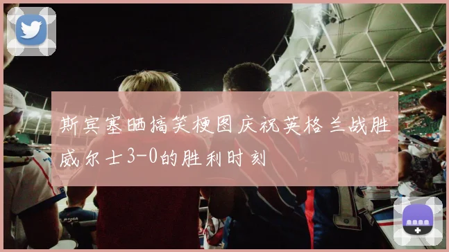 斯宾塞晒搞笑梗图庆祝英格兰战胜威尔士3-0的胜利时刻