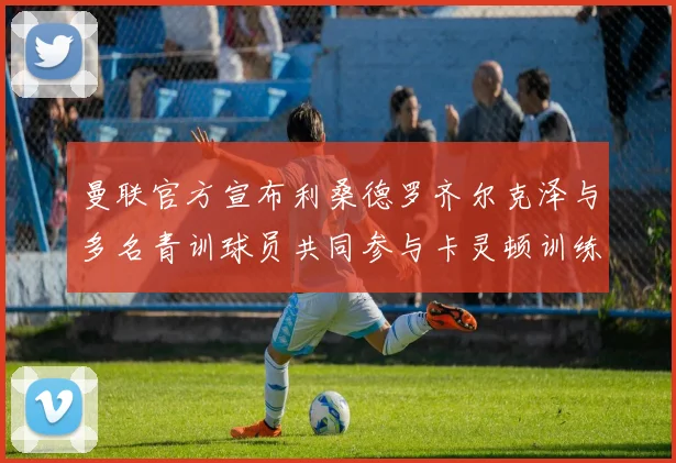 曼联官方宣布利桑德罗齐尔克泽与多名青训球员共同参与卡灵顿训练