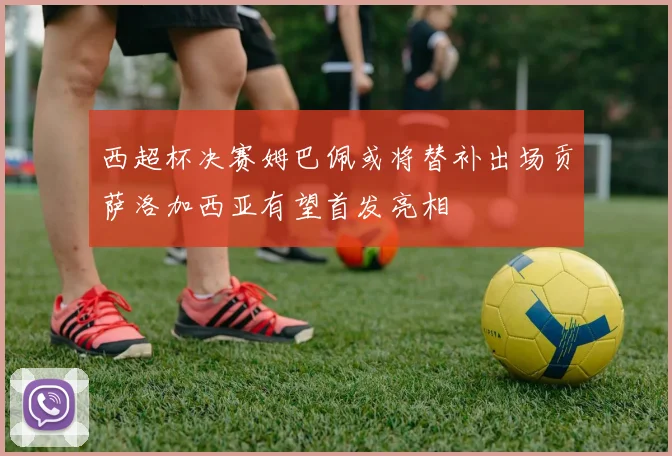 西超杯决赛姆巴佩或将替补出场贡萨洛加西亚有望首发亮相