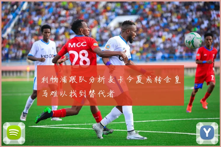 利物浦跟队分析麦卡今夏或转会皇马难以找到替代者
