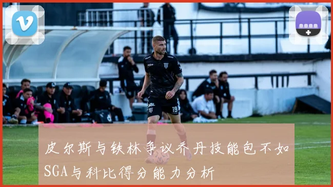 皮尔斯与铁林争议乔丹技能包不如SGA与科比得分能力分析